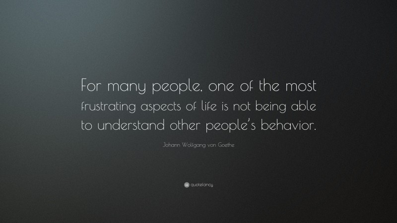 Johann Wolfgang von Goethe Quote: “For many people, one of the most frustrating aspects of life is not being able to understand other people’s behavior.”