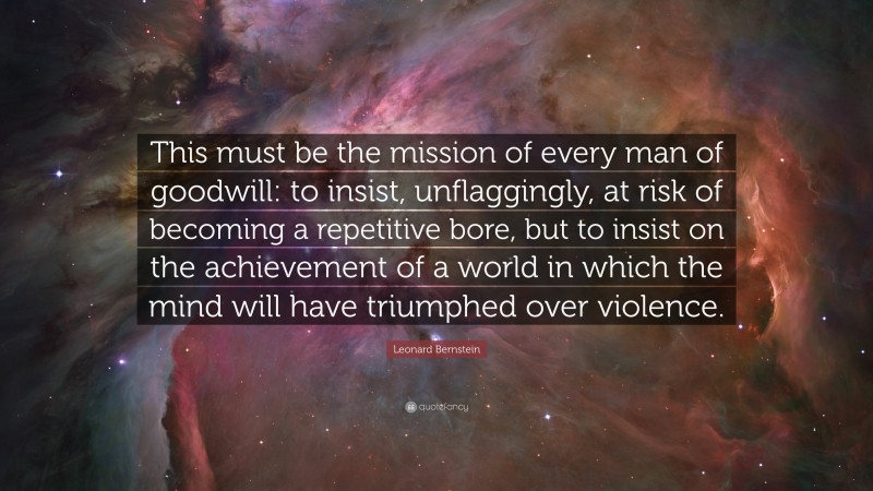 Leonard Bernstein Quote: “This must be the mission of every man of goodwill: to insist, unflaggingly, at risk of becoming a repetitive bore, but to insist on the achievement of a world in which the mind will have triumphed over violence.”