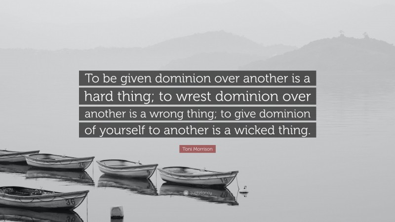 Toni Morrison Quote: “To be given dominion over another is a hard thing; to wrest dominion over another is a wrong thing; to give dominion of yourself to another is a wicked thing.”