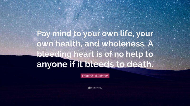 Frederick Buechner Quote: “Pay mind to your own life, your own health, and wholeness. A bleeding heart is of no help to anyone if it bleeds to death.”