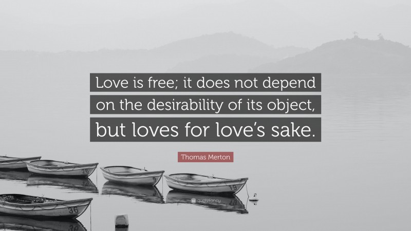 Thomas Merton Quote: “Love is free; it does not depend on the desirability of its object, but loves for love’s sake.”
