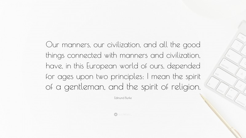 Edmund Burke Quote: “Our manners, our civilization, and all the good things connected with manners and civilization, have, in this European world of ours, depended for ages upon two principles: I mean the spirit of a gentleman, and the spirit of religion.”