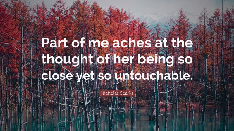Nicholas Sparks Quote: “Part of me aches at the thought of her being so close yet so untouchable.”