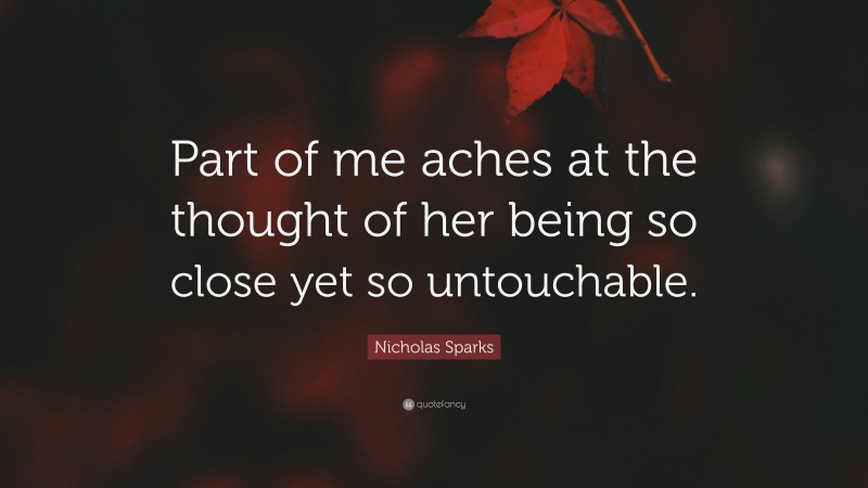 Nicholas Sparks Quote: “Part of me aches at the thought of her being so close yet so untouchable.”
