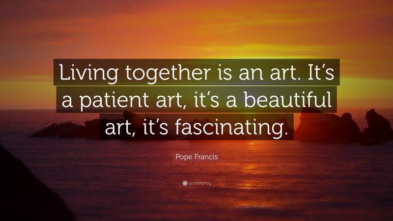 Pope Francis Quote: “Living together is an art. It’s a patient art, it’s a beautiful art, it’s fascinating.”