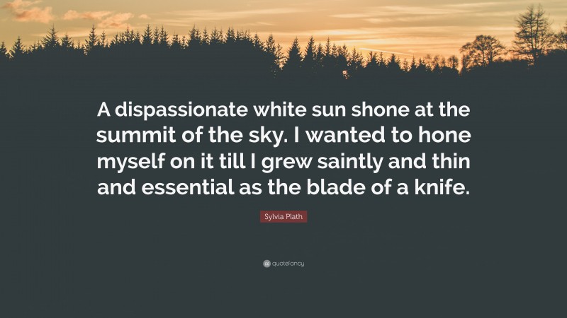 Sylvia Plath Quote: “A dispassionate white sun shone at the summit of the sky. I wanted to hone myself on it till I grew saintly and thin and essential as the blade of a knife.”
