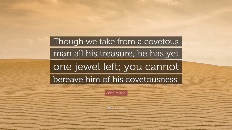 John Milton Quote: “Though we take from a covetous man all his treasure, he has yet one jewel left; you cannot bereave him of his covetousness.”