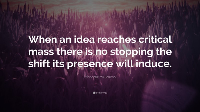 Marianne Williamson Quote: “When an idea reaches critical mass there is no stopping the shift its presence will induce.”