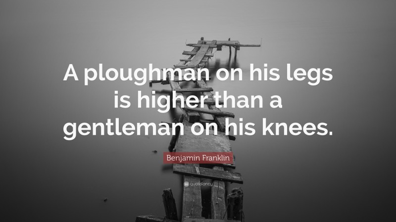Benjamin Franklin Quote: “A ploughman on his legs is higher than a gentleman on his knees.”