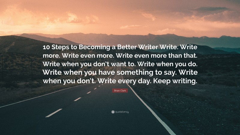 Brian Clark Quote: “10 Steps to Becoming a Better Writer Write. Write more. Write even more. Write even more than that. Write when you don’t want to. Write when you do. Write when you have something to say. Write when you don’t. Write every day. Keep writing.”