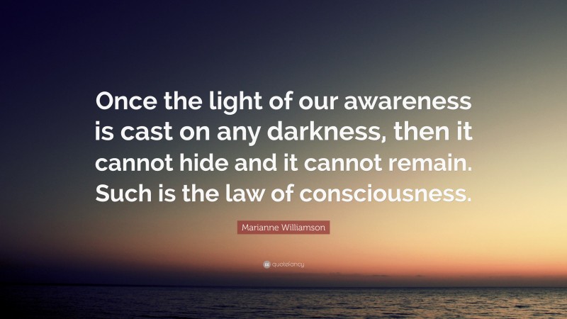 Marianne Williamson Quote: “Once the light of our awareness is cast on any darkness, then it cannot hide and it cannot remain. Such is the law of consciousness.”