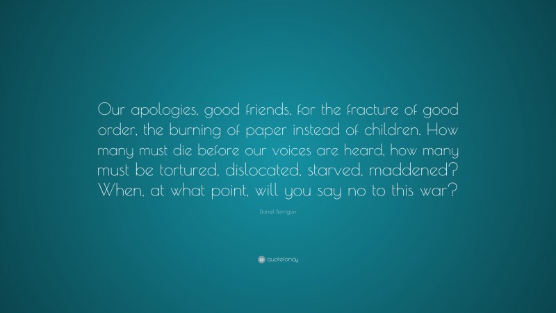 Daniel Berrigan Quote: “Our apologies, good friends, for the fracture of good order, the burning of paper instead of children. How many must die before our voices are heard, how many must be tortured, dislocated, starved, maddened? When, at what point, will you say no to this war?”