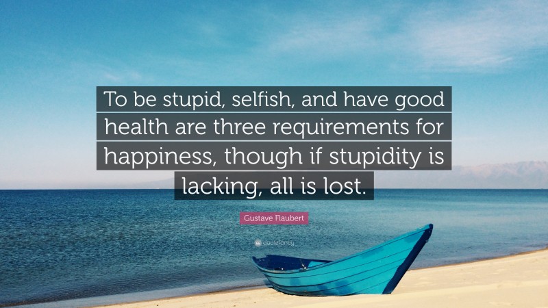 Gustave Flaubert Quote: “To be stupid, selfish, and have good health are three requirements for happiness, though if stupidity is lacking, all is lost.”