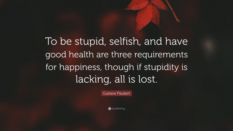 Gustave Flaubert Quote: “To be stupid, selfish, and have good health are three requirements for happiness, though if stupidity is lacking, all is lost.”