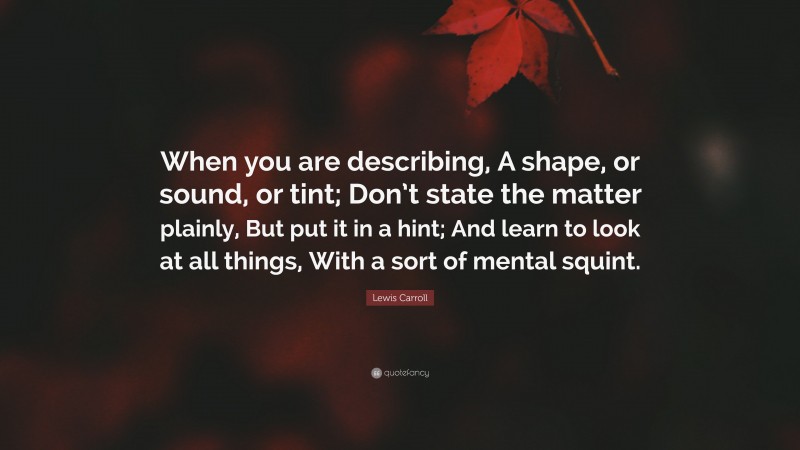 Lewis Carroll Quote: “When you are describing, A shape, or sound, or tint; Don’t state the matter plainly, But put it in a hint; And learn to look at all things, With a sort of mental squint.”