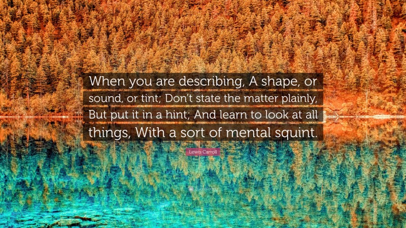 Lewis Carroll Quote: “When you are describing, A shape, or sound, or tint; Don’t state the matter plainly, But put it in a hint; And learn to look at all things, With a sort of mental squint.”