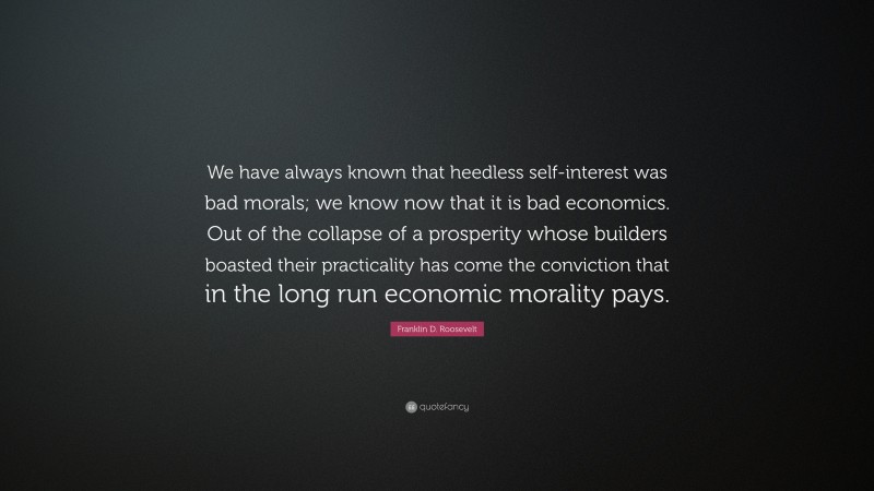Franklin D. Roosevelt Quote: “We have always known that heedless self-interest was bad morals; we know now that it is bad economics. Out of the collapse of a prosperity whose builders boasted their practicality has come the conviction that in the long run economic morality pays.”
