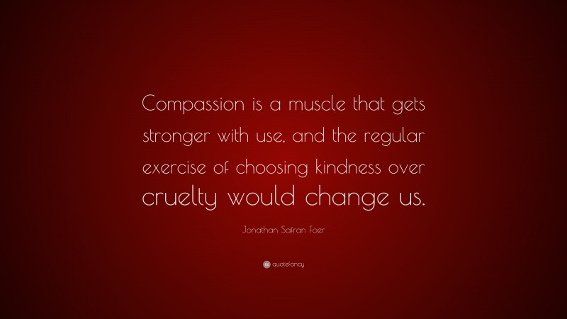 Jonathan Safran Foer Quote: “Compassion is a muscle that gets stronger with use, and the regular exercise of choosing kindness over cruelty would change us.”