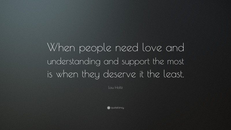 Lou Holtz Quote: “When people need love and understanding and support the most is when they deserve it the least.”