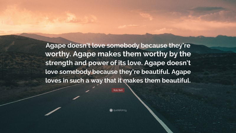 Rob Bell Quote: “Agape doesn’t love somebody because they’re worthy. Agape makes them worthy by the strength and power of its love. Agape doesn’t love somebody because they’re beautiful. Agape loves in such a way that it makes them beautiful.”