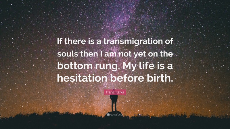 Franz Kafka Quote: “If there is a transmigration of souls then I am not yet on the bottom rung. My life is a hesitation before birth.”