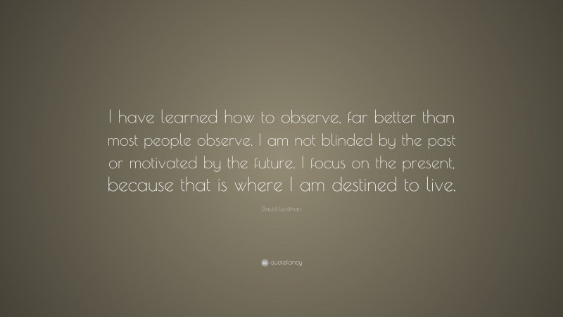 David Levithan Quote: “I have learned how to observe, far better than most people observe. I am not blinded by the past or motivated by the future. I focus on the present, because that is where I am destined to live.”