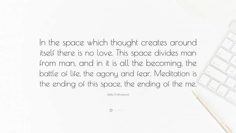 Jiddu Krishnamurti Quote: “In the space which thought creates around itself there is no love. This space divides man from man, and in it is all the becoming, the battle of life, the agony and fear. Meditation is the ending of this space, the ending of the me.”