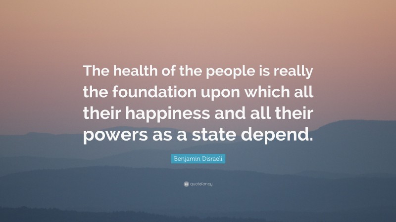 Benjamin Disraeli Quote: “The health of the people is really the foundation upon which all their happiness and all their powers as a state depend.”