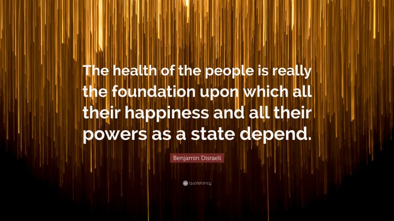 Benjamin Disraeli Quote: “The health of the people is really the foundation upon which all their happiness and all their powers as a state depend.”