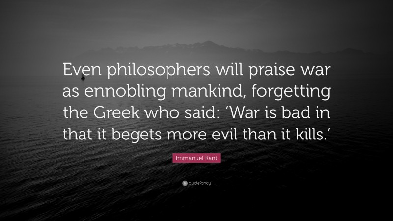Immanuel Kant Quote: “Even philosophers will praise war as ennobling mankind, forgetting the Greek who said: ‘War is bad in that it begets more evil than it kills.’”