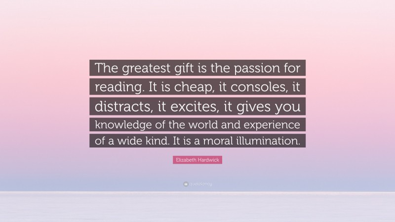Elizabeth Hardwick Quote: “The greatest gift is the passion for reading. It is cheap, it consoles, it distracts, it excites, it gives you knowledge of the world and experience of a wide kind. It is a moral illumination.”