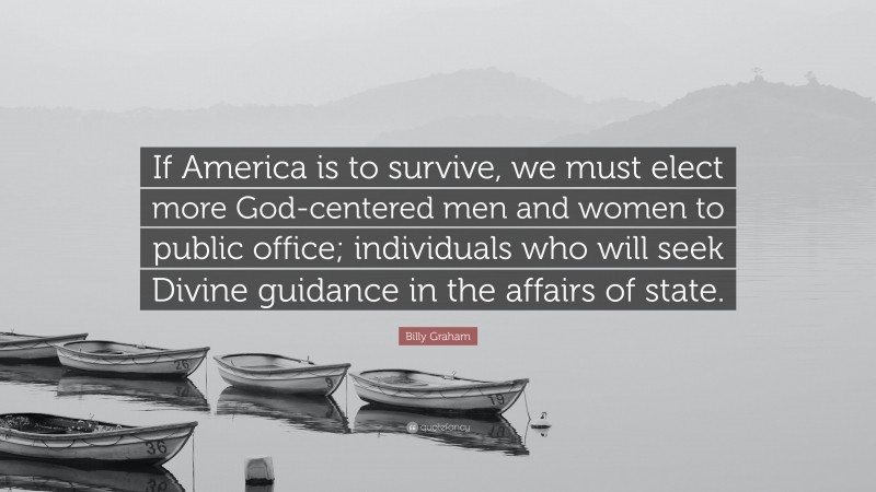 Billy Graham Quote: “If America is to survive, we must elect more God-centered men and women to public office; individuals who will seek Divine guidance in the affairs of state.”