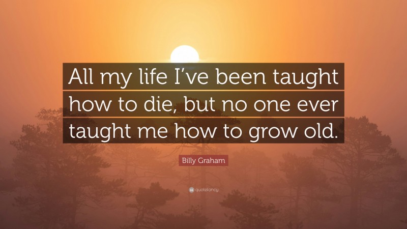 Billy Graham Quote: “All my life I’ve been taught how to die, but no one ever taught me how to grow old.”