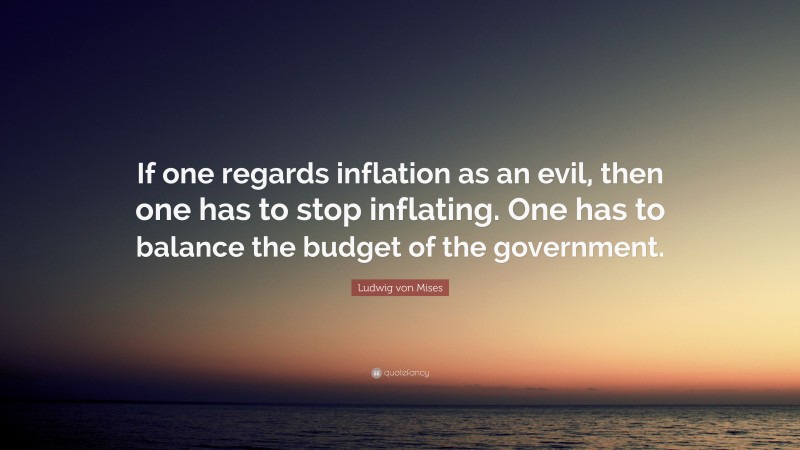 Ludwig von Mises Quote: “If one regards inflation as an evil, then one has to stop inflating. One has to balance the budget of the government.”