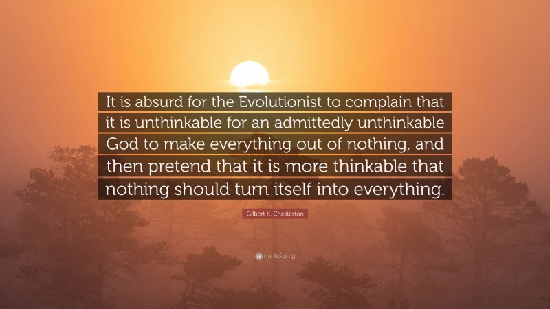 Gilbert K. Chesterton Quote: “It is absurd for the Evolutionist to complain that it is unthinkable for an admittedly unthinkable God to make everything out of nothing, and then pretend that it is more thinkable that nothing should turn itself into everything.”