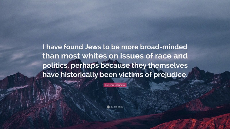 Nelson Mandela Quote: “I have found Jews to be more broad-minded than most whites on issues of race and politics, perhaps because they themselves have historically been victims of prejudice.”
