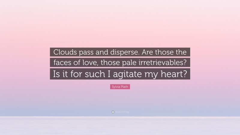 Sylvia Plath Quote: “Clouds pass and disperse. Are those the faces of love, those pale irretrievables? Is it for such I agitate my heart?”
