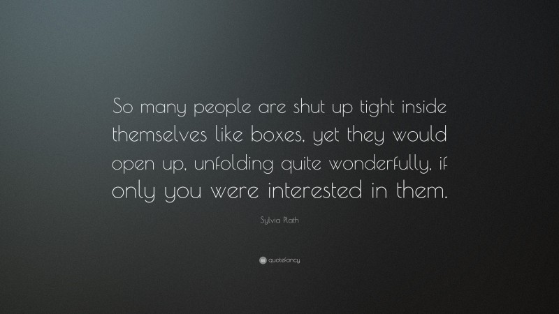 Sylvia Plath Quote: “So many people are shut up tight inside themselves like boxes, yet they would open up, unfolding quite wonderfully, if only you were interested in them.”