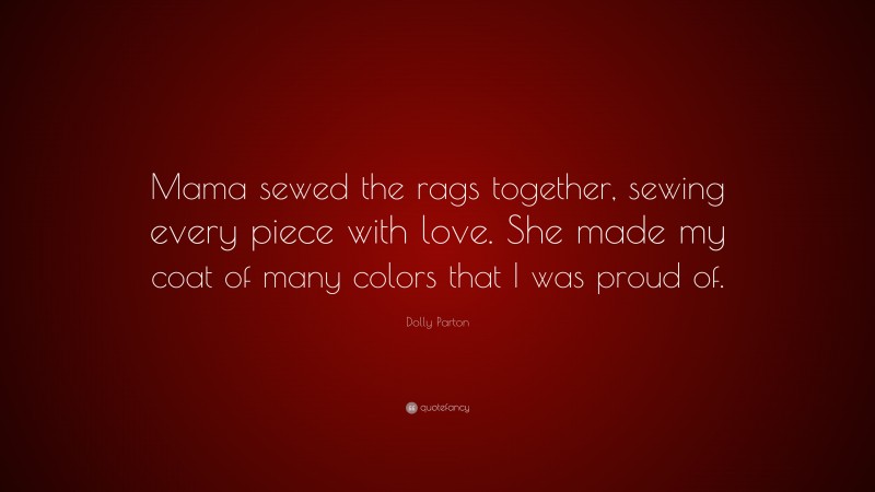 Dolly Parton Quote: “Mama sewed the rags together, sewing every piece with love. She made my coat of many colors that I was proud of.”