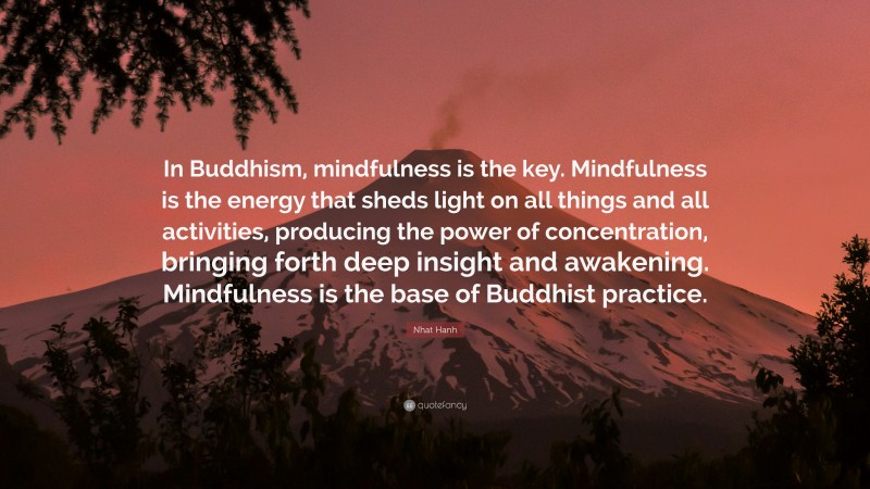 Nhat Hanh Quote: “In Buddhism, mindfulness is the key. Mindfulness is the energy that sheds light on all things and all activities, producing the power of concentration, bringing forth deep insight and awakening. Mindfulness is the base of Buddhist practice.”
