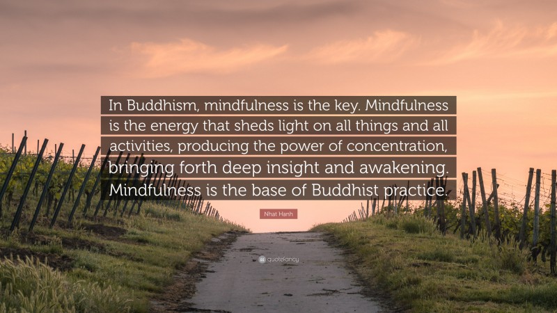 Nhat Hanh Quote: “In Buddhism, mindfulness is the key. Mindfulness is the energy that sheds light on all things and all activities, producing the power of concentration, bringing forth deep insight and awakening. Mindfulness is the base of Buddhist practice.”