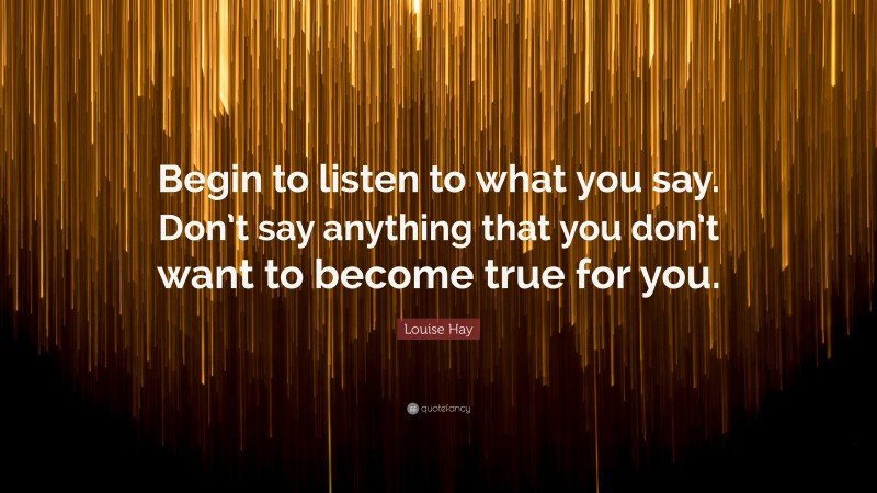 Louise Hay Quote: “Begin to listen to what you say. Don’t say anything that you don’t want to become true for you.”