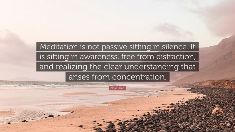 Nhat Hanh Quote: “Meditation is not passive sitting in silence. It is sitting in awareness, free from distraction, and realizing the clear understanding that arises from concentration.”