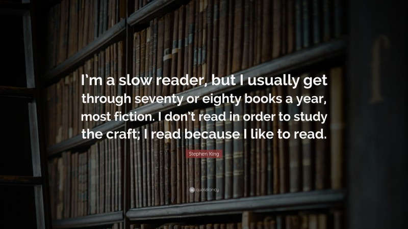 Stephen King Quote: “I’m a slow reader, but I usually get through seventy or eighty books a year, most fiction. I don’t read in order to study the craft; I read because I like to read.”