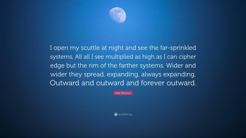 Walt Whitman Quote: “I open my scuttle at night and see the far-sprinkled systems, All all I see multiplied as high as I can cipher edge but the rim of the farther systems. Wider and wider they spread, expanding, always expanding, Outward and outward and forever outward.”
