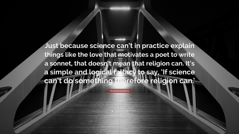 Richard Dawkins Quote: “Just because science can’t in practice explain things like the love that motivates a poet to write a sonnet, that doesn’t mean that religion can. It’s a simple and logical fallacy to say, ‘If science can’t do something therefore religion can.’”