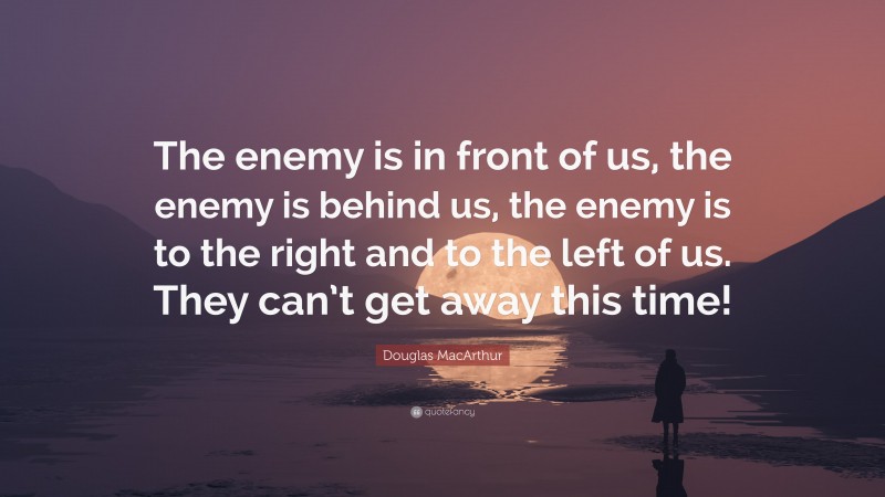 Douglas MacArthur Quote: “The enemy is in front of us, the enemy is behind us, the enemy is to the right and to the left of us. They can’t get away this time!”