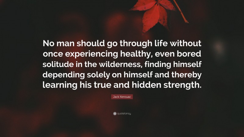 Jack Kerouac Quote: “No man should go through life without once experiencing healthy, even bored solitude in the wilderness, finding himself depending solely on himself and thereby learning his true and hidden strength.”