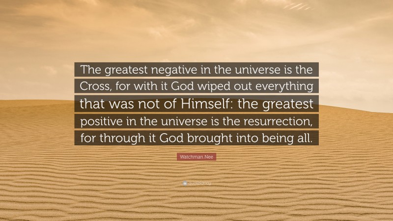 Watchman Nee Quote: “The greatest negative in the universe is the Cross, for with it God wiped out everything that was not of Himself: the greatest positive in the universe is the resurrection, for through it God brought into being all.”