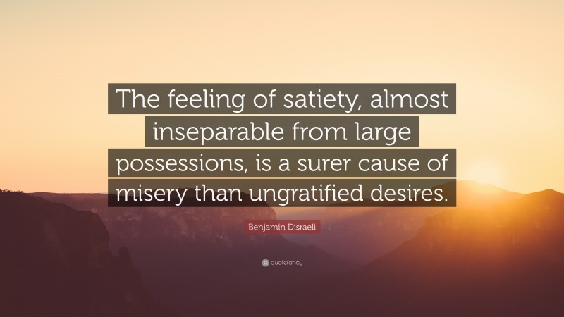 Benjamin Disraeli Quote: “The feeling of satiety, almost inseparable from large possessions, is a surer cause of misery than ungratified desires.”